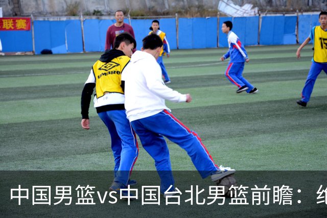 中国男篮vs中国台北男篮前瞻：绝境一战已无退路 杨瀚森率队全力争胜